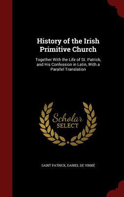 History of the Irish Primitive Church: Together With the Life of St. Patrick, and His Confession in Latin, With a Parallel Translation (Hardcover)