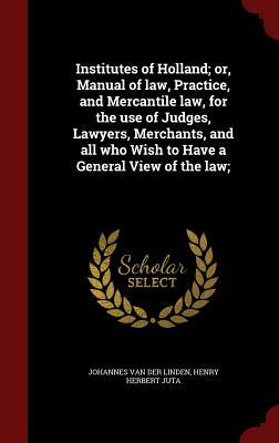 Institutes of Holland; or, Manual of law, Practice, and Mercantile law, for the use of Judges, Lawyers, Merchants, and all who Wish to Have a General View of the law;