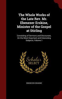 The Whole Works of the Late Rev. Mr. Ebenezer Erskine, Minister of the Gospel at Stirling: Consisting of Sermons and Discourses, On the Most Important and Interesting Subjects, Volume 1