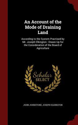 An Account of the Mode of Draining Land: According to the System Practised by Mr. Joseph Elkington : Drawn Up for the Consideration of the Board of Agriculture