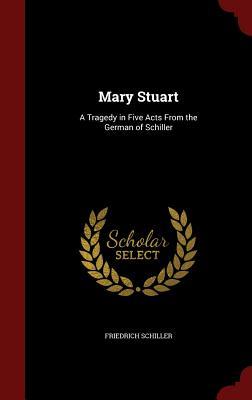 Mary Stuart: A Tragedy in Five Acts From the German of Schiller