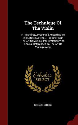 The Technique Of The Violin: In Its Entirety, Presented According To The Latest System ... Together With The Art Of Musical Interpretation With Special References To The Art Of Violin-playing