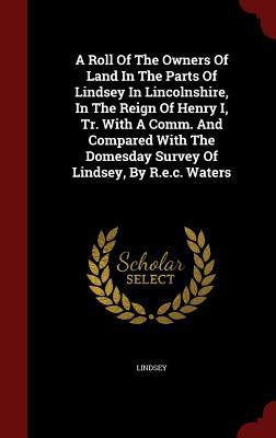 A Roll Of The Owners Of Land In The Parts Of Lindsey In Lincolnshire, In The Reign Of Henry I, Tr. With A Comm. And Compared With The Domesday Survey Of Lindsey, By R.e.c. Waters