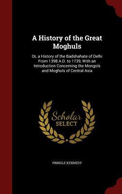 A History of the Great Moghuls: Or, a History of the Badshahate of Delhi From 1398 A.D. to 1739, With an Introduction Concerning the Mongols and Moghuls of Central Asia