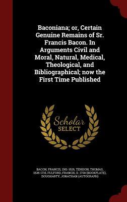 Baconiana; Or, Certain Genuine Remains of Sr. Francis Bacon. in Arguments Civil and Moral, Natural, Medical, Theological, and Bibliographical; Now the First Time Published