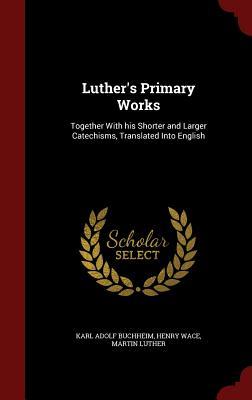 Luther's Primary Works: Together with His Shorter and Larger Catechisms, Translated Into English