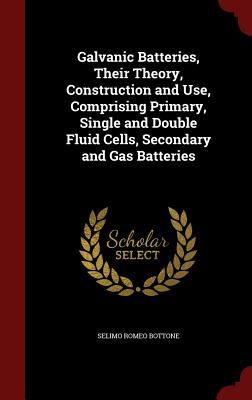 Galvanic Batteries, Their Theory, Construction and Use, Comprising Primary, Single and Double Fluid Cells, Secondary and Gas Batteries