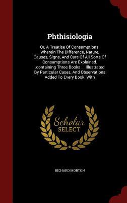 Phthisiologia: Or, A Treatise Of Consumptions. Wherein The Difference, Nature, Causes, Signs, And Cure Of All Sorts Of Consumptions Are Explained. ... And Observations Added To Every Book. With