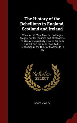 The History of the Rebellions in England, Scotland and Ireland: Wherein, the Most Material Passages, Sieges, Battles, Policies and Stratagems of War, ... the Beheading of the Duke of Monmouth in 16