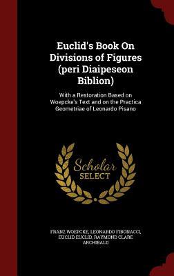 Euclid's Book On Divisions of Figures (peri Diaipeseon Biblion): With a Restoration Based on Woepcke's Text and on the Practica Geometriae of Leonardo Pisano