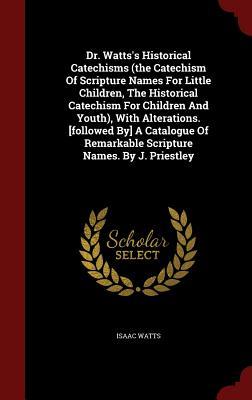 Dr. Watts's Historical Catechisms (the Catechism of Scripture Names for Little Children, the Historical Catechism for Children and Youth), with Alterations. [followed By] a Catalogue of Remarkable Scripture Names. by J. Priestley