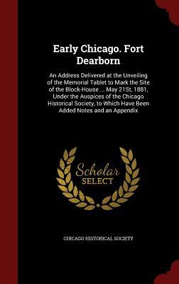 Early Chicago. Fort Dearborn: An Address Delivered at the Unveiling of the Memorial Tablet to Mark the Site of the Block-House ... May 21St, 1881, ... Which Have Been Added Notes and an Appendix