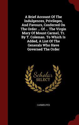 A Brief Account Of The Indulgences, Privileges, And Favours, Conferred On The Order ... Of ... The Virgin Mary Of Mount Carmel, Tr. By T. Coleman. To ... Of The Generals Who Have Governed The Order