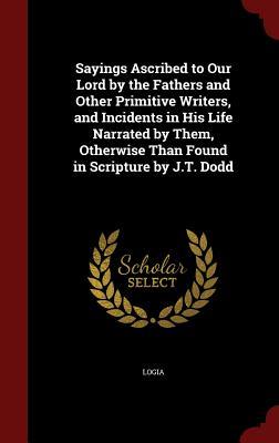 Sayings Ascribed to Our Lord by the Fathers and Other Primitive Writers, and Incidents in His Life Narrated by Them, Otherwise Than Found in Scripture by J.T. Dodd