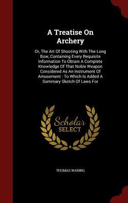 A Treatise On Archery: Or, The Art Of Shooting With The Long Bow, Containing Every Requisite Information To Obtain A Complete Knowledge Of That Noble ... Which Is Added A Summary Sketch Of Laws For