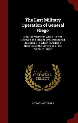 The Last Military Operation of General Riego: Also, the Manner in Which He Was Betrayed and Treated Until Imprisoned at Madrid : To Which Is Added, a ... of the Sufferings of the Author in Prison