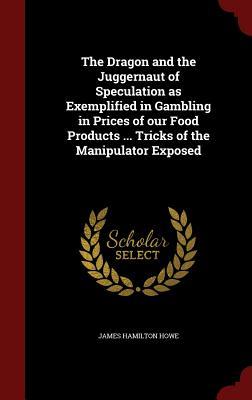 The Dragon and the Juggernaut of Speculation as Exemplified in Gambling in Prices of our Food Products ... Tricks of the Manipulator Exposed (Hardcover)