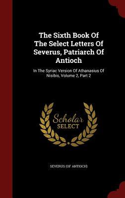 The Sixth Book Of The Select Letters Of Severus, Patriarch Of Antioch: In The Syriac Version Of Athanasius Of Nisibis, Volume 2, Part 2 (Hardcover)