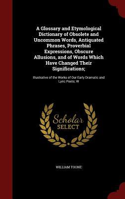 A Glossary and Etymological Dictionary of Obsolete and Uncommon Words, Antiquated Phrases, Proverbial Expressions, Obscure Allusions, and of Words ... of Our Early Dramatic and Lyric Poets; W