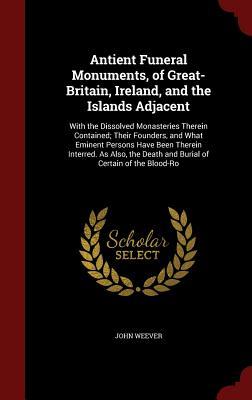 Antient Funeral Monuments, of Great-Britain, Ireland, and the Islands Adjacent: With the Dissolved Monasteries Therein Contained; Their Founders, and ... Death and Burial of Certain of the Blood-Ro