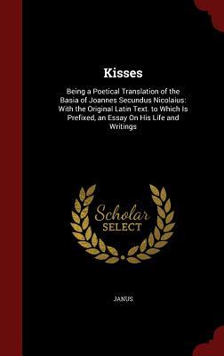 Kisses: Being a Poetical Translation of the Basia of Joannes Secundus Nicolaius: With the Original Latin Text. to Which Is Prefixed, an Essay On His Life and Writings
