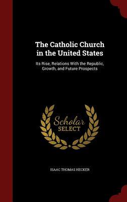 The Catholic Church in the United States: Its Rise, Relations With the Republic, Growth, and Future Prospects