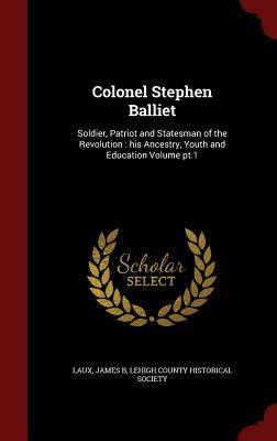 Colonel Stephen Balliet: Soldier, Patriot and Statesman of the Revolution : his Ancestry, Youth and Education Volume pt.1