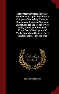 Recovering Precious Metals From Waste Liquid Residues; a Complete Workshop Treatise, Containing Practical Working Directions for the Recovery of Gold, ... in the Jewellery, Photographic, Process Wor