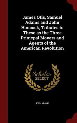 James Otis, Samuel Adams and John Hancock, Tributes to These as the Three Prinicpal Movers and Agents of the American Revolution
