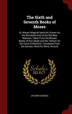 The Sixth and Seventh Books of Moses: Or, Moses' Magical Spirit-Art, Known As the Wonderful Arts of the Old Wise Hebrews, Taken From the Mosaic Books ... From the German, Word for Word, Accordi