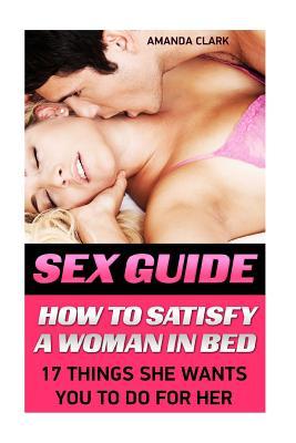 Sex Guide: How to Satisfy a Woman in Bed. 17 Things She Wants You to Do for Her: (Sex Positions Illustrated 101 Hot Positions You Can Do Right Now, Sex Positions with Pictures, Sex Guide)