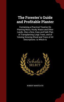 The Forester's Guide and Profitable Planter: Containing a Practical Treatise On Planting Moss, Rocky Waste and Other Lands; Also a New, Easy and Safe ... and Trees of All Descriptions. to Which Is (Hardcover)