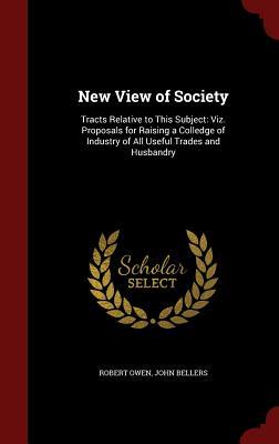 New View of Society: Tracts Relative to This Subject: Viz. Proposals for Raising a Colledge of Industry of All Useful Trades and Husbandry
