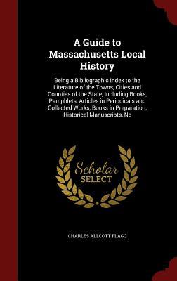 A Guide to Massachusetts Local History: Being a Bibliographic Index to the Literature of the Towns, Cities and Counties of the State, Including Books, ... in Preparation, Historical Manuscripts, Ne (Hardcover)