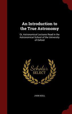 An Introduction to the True Astronomy: Or, Astronomical Lectures Read in the Astronomical School of the University of Oxford