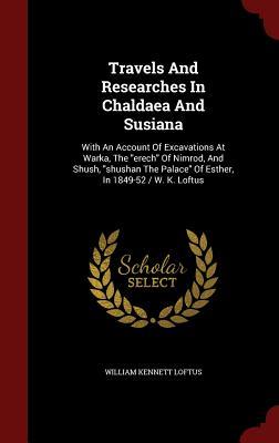 Travels And Researches In Chaldaea And Susiana: With An Account Of Excavations At Warka, The "erech" Of Nimrod, And Shush, "shushan The Palace" Of Esther, In 1849-52 / W. K. Loftus