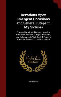 Devotions Vpon Emergent Occasions, and Seuerall Steps in My Sicknes: Digested Into I. Meditations Upon Our Humane Condition. 2. Expostuvlations, and Debatements with God. 3. Prayers, Upon the Seuerall Occasions, to Him