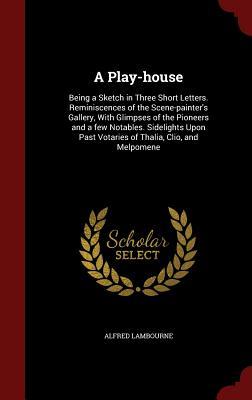 A Play-house: Being a Sketch in Three Short Letters. Reminiscences of the Scene-painter's Gallery, With Glimpses of the Pioneers and a few Notables. ... Past Votaries of Thalia, Clio, and Melpomene
