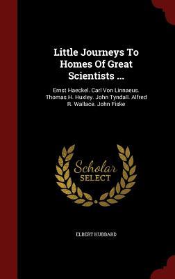 Little Journeys To Homes Of Great Scientists ...: Ernst Haeckel. Carl Von Linnaeus. Thomas H. Huxley. John Tyndall. Alfred R. Wallace. John Fiske
