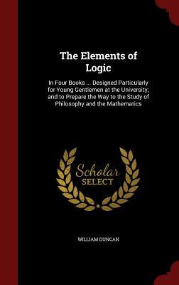 The Elements of Logic: In Four Books ... Designed Particularly for Young Gentlemen at the University; and to Prepare the Way to the Study of Philosophy and the Mathematics