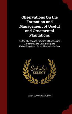 Observations On the Formation and Management of Useful and Ornamental Plantations: On the Theory and Practice of Landscape Gardening; and On Gaining and Embanking Land From Rivers Or the Sea