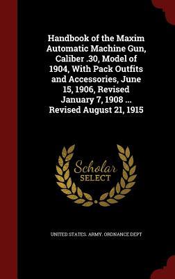 Handbook of the Maxim Automatic Machine Gun, Caliber .30, Model of 1904, With Pack Outfits and Accessories, June 15, 1906, Revised January 7, 1908 ... Revised August 21, 1915 (Hardcover)