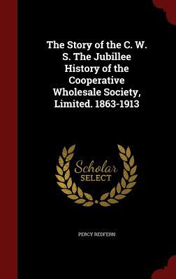 The Story of the C. W. S. The Jubillee History of the Cooperative Wholesale Society, Limited. 1863-1913
