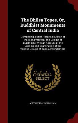 The Bhilsa Topes, Or, Buddhist Monuments of Central India: Comprising a Brief Historical Sketch of the Rise, Progress, and Decline of Buddhism : With ... of the Various Groups of Topes Around Bhilsa