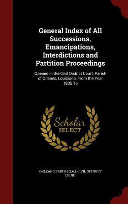 General Index of All Successions, Emancipations, Interdictions and Partition Proceedings: Opened in the Civil District Court, Parish of Orleans, Louisiana, From the Year 1805 To