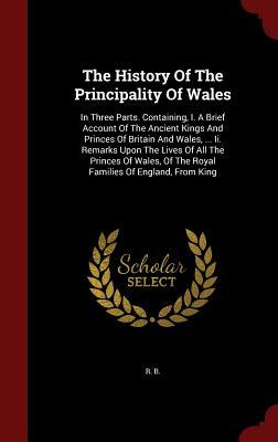 The History Of The Principality Of Wales: In Three Parts. Containing, I. A Brief Account Of The Ancient Kings And Princes Of Britain And Wales, ... ... Of The Royal Families Of England, From King
