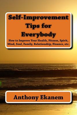 Self-Improvement Tips for Everybody: How to Improve Your Health, Fitness, Spirit, Mind, Soul, Family, Relationship, Finance, etc.