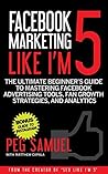 Facebook Marketing Like I'm 5: The Ultimate Beginner’s Guide to Mastering Facebook Advertising Tools, Fan Growth Strategies, and Analytics
