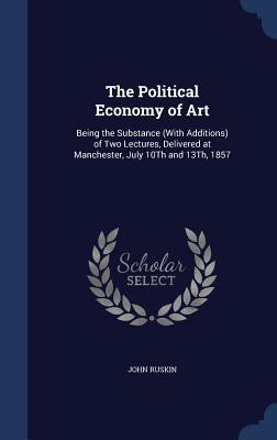 The Political Economy of Art: Being the Substance (With Additions) of Two Lectures, Delivered at Manchester, July 10Th and 13Th, 1857