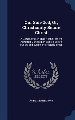 Our Sun-God, Or, Christianity Before Christ: A Demonstration That, As the Fathers Admitted, Our Religion Existed Before Our Era and Even in Pre-Historic Times